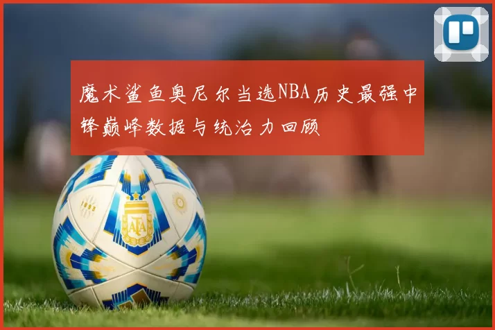 魔术鲨鱼奥尼尔当选NBA历史最强中锋巅峰数据与统治力回顾