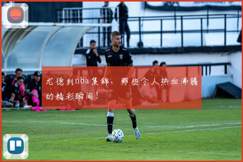 尤德利nba集锦，那些令人热血沸腾的精彩瞬间！