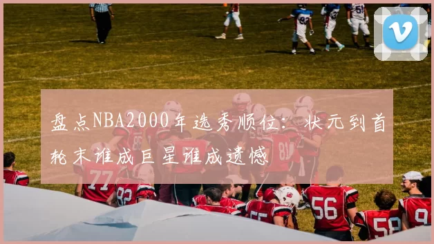 盘点NBA2000年选秀顺位：状元到首轮末谁成巨星谁成遗憾