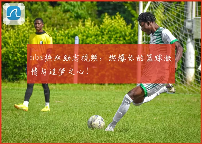 nba热血励志视频，燃爆你的篮球激情与追梦之心！