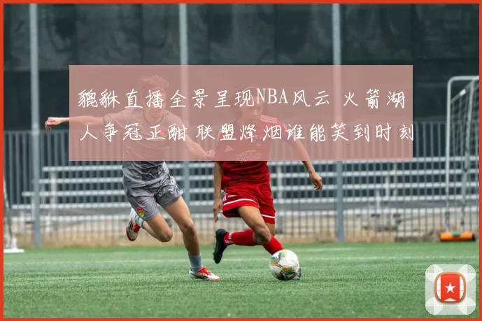 貔貅直播全景呈现NBA风云 火箭湖人争冠正酣 联盟烽烟谁能笑到时刻
