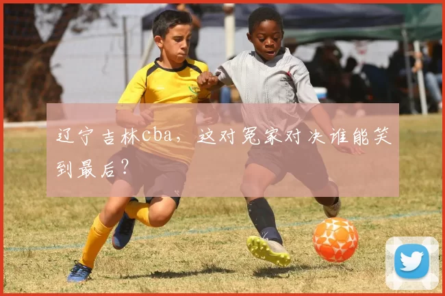 辽宁吉林cba，这对冤家对决谁能笑到最后？