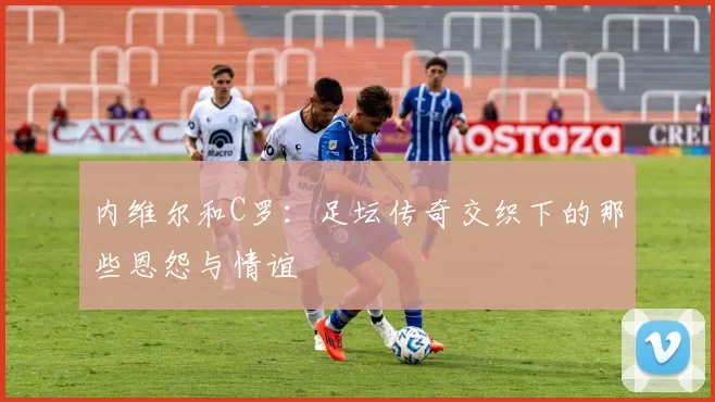 内维尔和C罗:足坛传奇交织下的那些恩怨与情谊