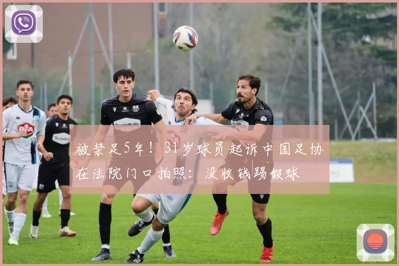 被禁足5年!31岁球员起诉中国足协在法院门口拍照:没收钱踢假球