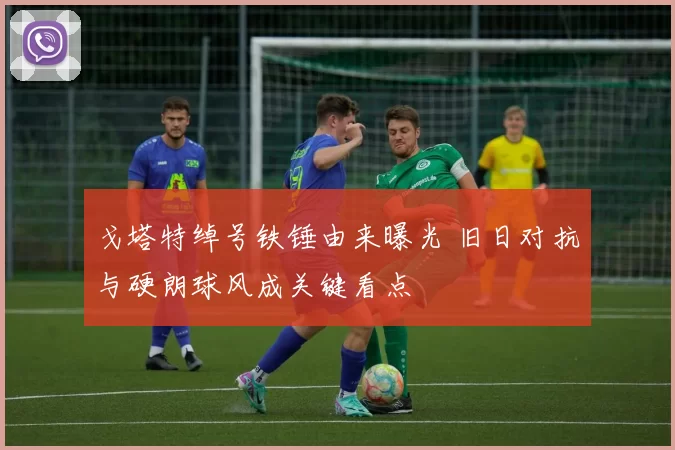 戈塔特绰号铁锤由来曝光 旧日对抗与硬朗球风成关键看点