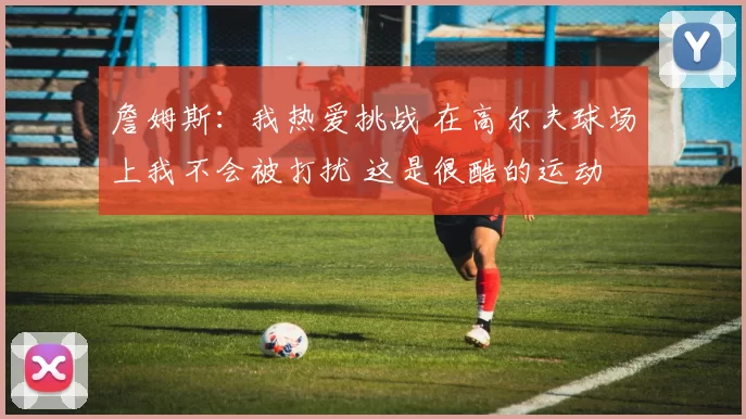 詹姆斯：我热爱挑战 在高尔夫球场上我不会被打扰 这是很酷的运动