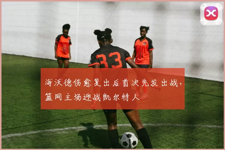 海沃德伤愈复出后首次先发出战，篮网主场迎战凯尔特人