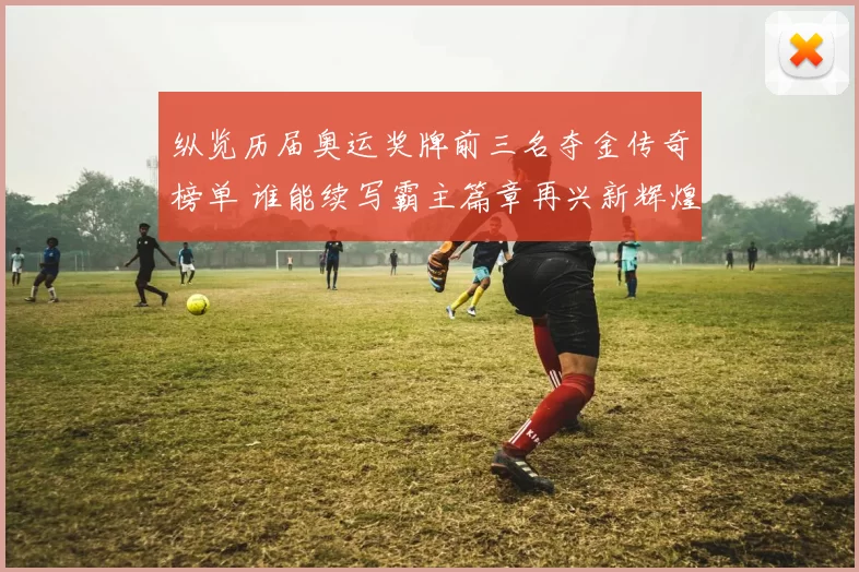 纵览历届奥运奖牌前三名夺金传奇榜单 谁能续写霸主篇章再兴新辉煌