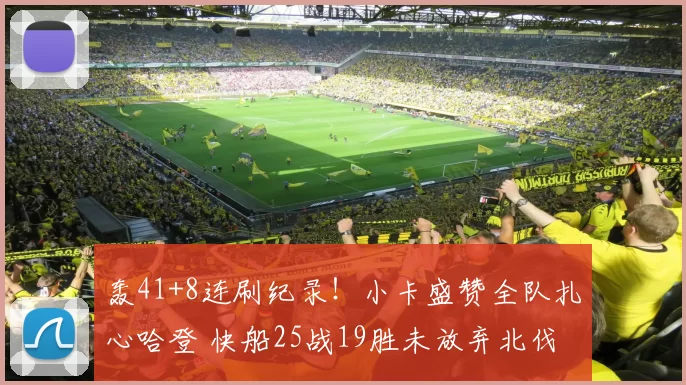 轰41+8连刷纪录!小卡盛赞全队扎心哈登 快船25战19胜未放弃北伐
