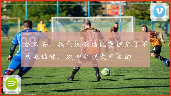 达米安：我们没低估比赛但犯了不该犯的错；次回合仍是开放的