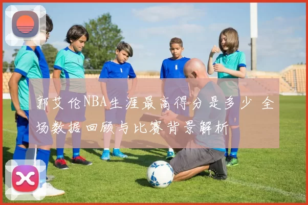 郭艾伦NBA生涯最高得分是多少 全场数据回顾与比赛背景解析