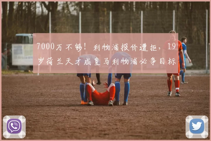 7000万不够!利物浦报价遭拒,19岁荷兰天才成皇马利物浦必争目标